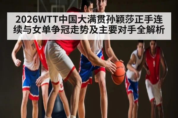 2026WTT中国大满贯孙颖莎正手连续与女单争冠走势及主要对手全解析 | ng28
